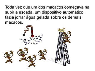 Toda vez que um dos macacos começava na
subir a escada, um dispositivo automático
fazia jorrar água gelada sobre os demais
macacos.
 