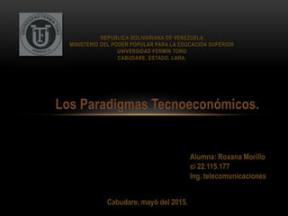 Los Paradigmas Tecnoeconómicos.
REPUBLICA BOLIVARIANA DE VENEZUELA
MINISTERIO DEL PODER POPULAR PARA LA EDUCACIÓN SUPERIOR
UNIVERSIDAD FERMÍN TORO
CABUDARE, ESTADO, LARA.
Alumna: Roxana Morillo
ci 22.115.177
Ing. telecomunicaciones
Cabudare, mayó del 2015.
 