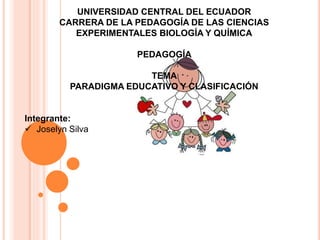 UNIVERSIDAD CENTRAL DEL ECUADOR
CARRERA DE LA PEDAGOGÍA DE LAS CIENCIAS
EXPERIMENTALES BIOLOGÍA Y QUÍMICA
PEDAGOGÍA
TEMA
PARADIGMA EDUCATIVO Y CLASIFICACIÓN
Integrante:
 Joselyn Silva
 