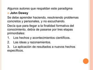 Algunos autores que respaldan este paradigma
 John Dewey
Se debe aprender haciendo, resolviendo problemas
concretos y personales, y no escuchando.
Decía que para llegar a la finalidad formativa del
conocimiento, debía de pasarse por tres etapas
primordiales:
1. Los hechos y acontecimientos científicos.
2. Las ideas y razonamientos.
3. La aplicación de resultados a nuevos hechos
específicos.
 