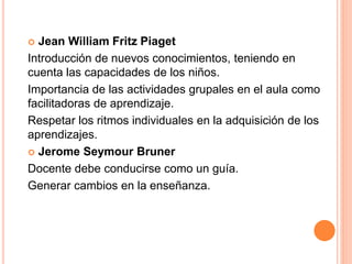  Jean William Fritz Piaget
Introducción de nuevos conocimientos, teniendo en
cuenta las capacidades de los niños.
Importancia de las actividades grupales en el aula como
facilitadoras de aprendizaje.
Respetar los ritmos individuales en la adquisición de los
aprendizajes.
 Jerome Seymour Bruner
Docente debe conducirse como un guía.
Generar cambios en la enseñanza.
 
