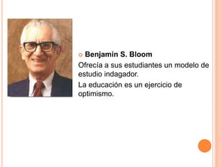  Benjamin S. Bloom
Ofrecía a sus estudiantes un modelo de
estudio indagador.
La educación es un ejercicio de
optimismo.
 