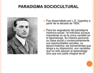 PARADIGMA SOCIOCULTURAL
 Fue desarrollado por L.S. Vygotsky a
partir de la década de 1920.
 Para los seguidores del paradigma
histórico-social: "el individuo aunque
importante no es la única variable en
el aprendizaje. Su historia personal,
su clase social y consecuentemente
sus oportunidades sociales, su
época histórica, las herramientas que
tenga a su disposición, son variables
que no solo apoyan el aprendizaje
sino que son parte integral de él".
 