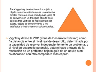  Vygotsky define la ZDP (Zona de Desarrollo Próximo) como
"la distancia entre el nivel real de desarrollo, determinada por
la capacidad de resolver independientemente un problema, y
el nivel de desarrollo potencial, determinado a través de la
resolución de un problema bajo la guía de un adulto o en
colaboración con otro compañero más capaz".
Para Vygotsky la relación entre sujeto y
objeto de conocimiento no es una relación
bipolar como en otros paradigmas, para él
se convierte en un triángulo abierto en el
que las tres vértices se representan por
sujeto, objeto de conocimiento y los
artefactos o instrumentos socioculturales.
 