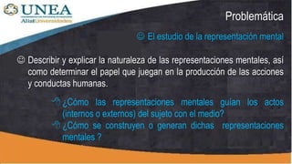 Problemática
 El estudio de la representación mental
 ¿Cómo las representaciones mentales guían los actos
(internos o externos) del sujeto con el medio?
 ¿Cómo se construyen o generan dichas representaciones
mentales ?
 Describir y explicar la naturaleza de las representaciones mentales, así
como determinar el papel que juegan en la producción de las acciones
y conductas humanas.
 