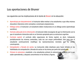 Las aportaciones de Bruner
Las siguientes son las implicaciones de la teoría de Bruner en la educación:
Aprendizaje por descubrimiento: el instructor debe motivar a los estudiantes a que ellos mismos
descubran relaciones entre conceptos y construyan proposiciones.
Diálogo activo: el instructor y el estudiante deben involucrarse en un diálogo activo (aprendizaje
socrático).
Formato adecuado de la información: el instructor debe encargarse de que la información con la
que el estudiante interactúa esté en un formato apropiado para su estructura cognitiva.
Currículo espiral: el currículo debe organizarse de forma espiral, es decir, trabajando
periódicamente los mismos contenidos, cada vez con mayor profundidad. Esto para que el
estudiante continuamente modifique las representaciones mentales que ha venido
construyendo.
Extrapolación y llenado de vacíos: La instrucción debe diseñarse para hacer énfasis en las
habilidades de extrapolación y llenado de vacíos en los temas por parte del estudiante.
Primero la estructura: enseñarle a los estudiantes primero la estructura o patrones de lo que
están aprendiendo, y después concentrarse en los hechos y figuras.
 