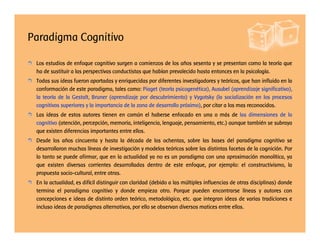Paradigma Cognitivo
Los estudios de enfoque cognitivo surgen a comienzos de los años sesenta y se presentan como la teoría que
ha de sustituir a las perspectivas conductistas que habían prevalecido hasta entonces en la psicología.
Todas sus ideas fueron aportadas y enriquecidas por diferentes investigadores y teóricos, que han influido en la
conformación de este paradigma, tales como: Piaget (teoría psicogenética), Ausubel (aprendizaje significativo),
la teoría de la Gestalt, Bruner (aprendizaje por descubrimiento) y Vygotsky (la socialización en los procesos
cognitivos superiores y la importancia de la zona de desarrollo próximo), por citar a los mas reconocidos.
Las ideas de estos autores tienen en común el haberse enfocado en una o más de las dimensiones de lo
cognitivo (atención, percepción, memoria, inteligencia, lenguaje, pensamiento, etc.) aunque también se subraya
que existen diferencias importantes entre ellos.
Desde los años cincuenta y hasta la década de los ochentas, sobre las bases del paradigma cognitivo se
desarrollaron muchas líneas de investigación y modelos teóricos sobre las distintas facetas de la cognición. Por
lo tanto se puede afirmar, que en la actualidad ya no es un paradigma con una aproximación monolítica, ya
que existen diversas corrientes desarrolladas dentro de este enfoque, por ejemplo: el constructivismo, la
propuesta socio-cultural, entre otras.
En la actualidad, es difícil distinguir con claridad (debido a las múltiples influencias de otras disciplinas) donde
termina el paradigma cognitivo y donde empieza otro. Porque pueden encontrarse líneas y autores con
concepciones e ideas de distinto orden teórico, metodológico, etc. que integran ideas de varias tradiciones e
incluso ideas de paradigmas alternativos, por ello se observan diversos matices entre ellos.
 