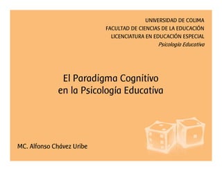 El Paradigma Cognitivo
en la Psicología Educativa
UNIVERSIDAD DE COLIMA
FACULTAD DE CIENCIAS DE LA EDUCACIÓN
LICENCIATURA EN EDUCACIÓN ESPECIAL
Psicología Educativa
MC. Alfonso Chávez Uribe
 