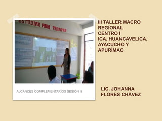 III TALLER MACRO
REGIONAL
CENTRO I
ICA, HUANCAVELICA,
AYACUCHO Y
APURÍMAC
ALCANCES COMPLEMENTARIOS SESIÓN II
LIC. JOHANNA
FLORES CHÁVEZ
 