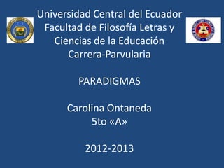 Universidad Central del Ecuador
 Facultad de Filosofía Letras y
   Ciencias de la Educación
      Carrera-Parvularia

        PARADIGMAS

      Carolina Ontaneda
           5to «A»

          2012-2013
 