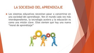 LA SOCIEDAD DEL APRENDIZAJE
 Los sistemas educativos necesitan pasar a convertirse en
una sociedad del aprendizaje. Ven el mundo cada vez más
interdependiente, la tecnología acelera y la educación es
como una misión clave. Ellos sienten que hay una nueva
“moral de aprendizaje”
 