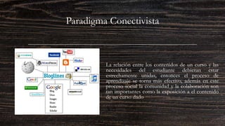Paradigma Conectivista
La relación entre los contenidos de un curso y las
necesidades del estudiante debieran estar
estrechamente unidas, entonces el proceso de
aprendizaje se torna más efectivo, además en este
proceso social la comunidad y la colaboración son
tan importantes como la exposición a el contenido
de un curso dado
 