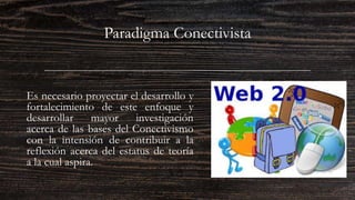 Paradigma Conectivista
Es necesario proyectar el desarrollo y
fortalecimiento de este enfoque y
desarrollar mayor investigación
acerca de las bases del Conectivismo
con la intensión de contribuir a la
reflexión acerca del estatus de teoría
a la cual aspira.
 