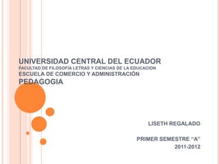 UNIVERSIDAD CENTRAL DEL ECUADOR
FACULTAD DE FILOSOFÍA LETRAS Y CIENCIAS DE LA EDUCACION
ESCUELA DE COMERCIO Y ADMINISTRACIÓN
PEDAGOGIA
LISETH REGALADO
PRIMER SEMESTRE “A”
2011-2012
 