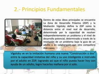 2.- Principios Fundamentales
Dentro de estas ideas principales se encuentra
La Zona de Desarrollo Próximo (ZDP) y la
Mediación Vigotsky define la ZDP como la
distancia entre el nivel real de desarrollo,
determinada por la capacidad de resolver
independientemente un problema y el nivel de
desarrollo potencial, determinado a través de la
resolución de un problema bajo la guia de un
adulto o en colaboración con otro compañero
más capaz.
Vigotsky ve en la imitación humana una nueva “Construcción a dos”
entre la capacidad imitativa del niño y su uso inteligente e instruido
por el adulto en ZDP, logrando asi que el niño pueda hacer hoy con
ayuda de un adulto, logre hacerlos mañana por si solo.
 
