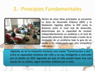 2.- Principios Fundamentales
Dentro de estas ideas principales se encuentra
La Zona de Desarrollo Próximo (ZDP) y la
Mediación Vigotsky define la ZDP como la
distancia entre el nivel real de desarrollo,
determinada por la capacidad de resolver
independientemente un problema y el nivel de
desarrollo potencial, determinado a través de la
resolución de un problema bajo la guia de un
adulto o en colaboración con otro compañero
más capaz.
Vigotsky ve en la imitación humana una nueva “Construcción a dos”
entre la capacidad imitativa del niño y su uso inteligente e instruido
por el adulto en ZDP, logrando asi que el niño pueda hacer hoy con
ayuda de un adulto, logre hacerlos mañana por si solo.
 
