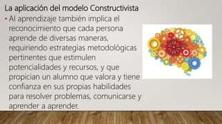 La aplicación del modelo Constructivista
• Al aprendizaje también implica el
reconocimiento que cada persona
aprende de diversas maneras,
requiriendo estrategias metodológicas
pertinentes que estimulen
potencialidades y recursos, y que
propician un alumno que valora y tiene
confianza en sus propias habilidades
para resolver problemas, comunicarse y
aprender a aprender.
 