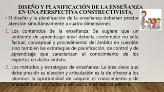 DISEÑO Y PLANIFICACIÓN DE LA ENSEÑANZA
EN UNA PERSPECTIVA CONSTRUCTIVISTA,
• El diseño y la planificación de la enseñanza deberían prestar
atención simultáneamente a cuatro dimensiones:
1. Los contenidos de la enseñanza: Se sugiere que un
ambiente de aprendizaje ideal debería contemplar no sólo
factual, conceptual y procedimental del ámbito en cuestión
sino también las estrategias de planificación, de control y de
aprendizaje que caracterizan el conocimiento de los
expertos en dicho ámbito.
2. Los métodos y estrategias de enseñanza: La idea clave que
debe presidir su elección y articulación es la de ofrecer a los
alumnos la oportunidad de adquirir el conocimiento y de
practicarlo en un contexto de uso lo más realista posible.
 