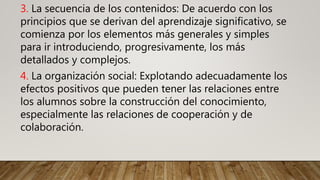 3. La secuencia de los contenidos: De acuerdo con los
principios que se derivan del aprendizaje significativo, se
comienza por los elementos más generales y simples
para ir introduciendo, progresivamente, los más
detallados y complejos.
4. La organización social: Explotando adecuadamente los
efectos positivos que pueden tener las relaciones entre
los alumnos sobre la construcción del conocimiento,
especialmente las relaciones de cooperación y de
colaboración.
 