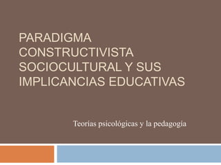 PARADIGMA
CONSTRUCTIVISTA
SOCIOCULTURAL Y SUS
IMPLICANCIAS EDUCATIVAS
Teorías psicológicas y la pedagogía
 