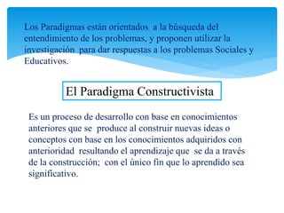 Los Paradigmas están orientados a la búsqueda del
entendimiento de los problemas, y proponen utilizar la
investigación para dar respuestas a los problemas Sociales y
Educativos.
Es un proceso de desarrollo con base en conocimientos
anteriores que se produce al construir nuevas ideas o
conceptos con base en los conocimientos adquiridos con
anterioridad resultando el aprendizaje que se da a través
de la construcción; con el único fin que lo aprendido sea
significativo.
El Paradigma Constructivista
 