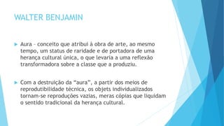WALTER BENJAMIN
 Aura – conceito que atribui à obra de arte, ao mesmo
tempo, um status de raridade e de portadora de uma
herança cultural única, o que levaria a uma reflexão
transformadora sobre a classe que a produziu.
 Com a destruição da “aura”, a partir dos meios de
reprodutibilidade técnica, os objets individualizados
tornam-se reproduções vazias, meras cópias que liquidam
o sentido tradicional da herança cultural.
 