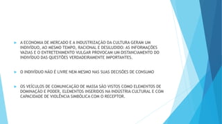  A ECONOMIA DE MERCADO E A INDUSTRIZAÇÃO DA CULTURA GERAM UM
INDIVÍDUO, AO MESMO TEMPO, RACIONAL E DESILUDIDO: AS INFORMAÇÕES
VAZIAS E O ENTRETENIMENTO VULGAR PROVOCAM UM DISTANCIAMENTO DO
INDIVÍDUO DAS QUESTÕES VERDADEIRAMENTE IMPORTANTES.
 O INDIVÍDUO NÃO É LIVRE NEM MESMO NAS SUAS DECISÕES DE CONSUMO
 OS VEÍCULOS DE COMUNICAÇÃO DE MASSA SÃO VISTOS COMO ELEMENTOS DE
DOMINAÇÃO E PODER, ELEMENTOS INSERIDOS NA INDÚSTRIA CULTURAL E COM
CAPACIDADE DE VIOLÊNCIA SIMBÓLICA COM O RECEPTOR.
 