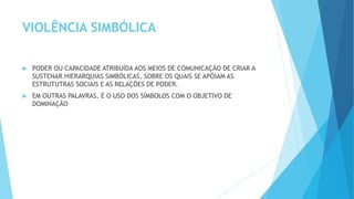 VIOLÊNCIA SIMBÓLICA
 PODER OU CAPACIDADE ATRIBUÍDA AOS MEIOS DE COMUNICAÇÃO DE CRIAR A
SUSTENAR HIERARQUIAS SIMBÓLICAS, SOBRE OS QUAIS SE APÓIAM AS
ESTRUTUTRAS SOCIAIS E AS RELAÇÕES DE PODER.
 EM OUTRAS PALAVRAS, É O USO DOS SÍMBOLOS COM O OBJETIVO DE
DOMINAÇÃO
 