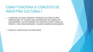 COMO FUNCIONA O CONCEITO DE
INDÚSTRIA CULTURAL?
 A INDÚSTRIA CULTURAL PROMOVE A PRODUÇÃO EM SÉRIE DE BENS
PADRONIZADOS, DE ACORDO COM A POSSIBILIDADE DE COMPRA DOS
CONSUMIDORES. ELA DITA PADRÕES DE CONSUMO E REPETE FÓRMULAS
PRONTAS, COM NOVAS ROUPAGENS, VISANDO LUDIBRAR OCONSUMIDOR.
 EXEMPLO: A EROTIZAÇÃO NA PUBLICIDADE
 