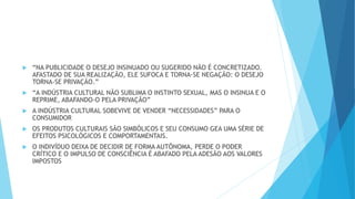  “NA PUBLICIDADE O DESEJO INSINUADO OU SUGERIDO NÃO É CONCRETIZADO.
AFASTADO DE SUA REALIZAÇÃO, ELE SUFOCA E TORNA-SE NEGAÇÃO: O DESEJO
TORNA-SE PRIVAÇÃO.”
 “A INDÚSTRIA CULTURAL NÃO SUBLIMA O INSTINTO SEXUAL, MAS O INSINUA E O
REPRIME, ABAFANDO-O PELA PRIVAÇÃO”
 A INDÚSTRIA CULTURAL SOBEVIVE DE VENDER “NECESSIDADES” PARA O
CONSUMIDOR
 OS PRODUTOS CULTURAIS SÃO SIMBÓLICOS E SEU CONSUMO GEA UMA SÉRIE DE
EFEITOS PSICOLÓGICOS E COMPORTAMENTAIS.
 O INDIVÍDUO DEIXA DE DECIDIR DE FORMA AUTÕNOMA, PERDE O PODER
CRÍTICO E O IMPULSO DE CONSCIÊNCIA É ABAFADO PELA ADESÃO AOS VALORES
IMPOSTOS
 