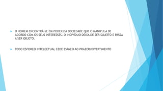  O HOMEM ENCONTRA-SE EM PODER DA SOCIEDADE QUE O MANIPULA DE
ACORDO COM OS SEUS INTERESSES. O INDIVÍDUO DEIXA DE SER SUJEITO E PASSA
A SER OBJETO.
 TODO ESFORÇO INTELECTUAL CEDE ESPAÇO AO PRAZER/DIVERTIMENTO
 
