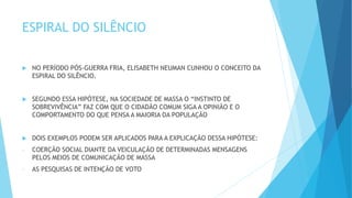 ESPIRAL DO SILÊNCIO
 NO PERÍODO PÓS-GUERRA FRIA, ELISABETH NEUMAN CUNHOU O CONCEITO DA
ESPIRAL DO SILÊNCIO.
 SEGUNDO ESSA HIPÓTESE, NA SOCIEDADE DE MASSA O “INSTINTO DE
SOBREVIVÊNCIA” FAZ COM QUE O CIDADÃO COMUM SIGA A OPINIÃO E O
COMPORTAMENTO DO QUE PENSA A MAIORIA DA POPULAÇÃO
 DOIS EXEMPLOS PODEM SER APLICADOS PARA A EXPLICAÇÃO DESSA HIPÓTESE:
- COERÇÃO SOCIAL DIANTE DA VEICULAÇÃO DE DETERMINADAS MENSAGENS
PELOS MEIOS DE COMUNICAÇÃO DE MASSA
- AS PESQUISAS DE INTENÇÃO DE VOTO
 
