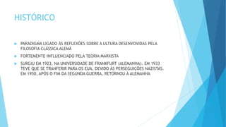 HISTÓRICO
 PARADIGMA LIGADO ÀS REFLEXÕES SOBRE A ULTURA DESENVOVIDAS PELA
FILOSOFIA CLÁSSICA ALEMÃ
 FORTEMENTE INFLUENCIADO PELA TEORIA MARXISTA
 SURGIU EM 1923, NA UNIVERSIDADE DE FRANKFURT (ALEMANHA). EM 1933
TEVE QUE SE TRANFERIR PARA OS EUA, DEVIDO ÀS PERSEGUIÇÕES NAZISTAS.
EM 1950, APÓS O FIM DA SEGUNDA GUERRA, RETORNOU À ALEMANHA
 