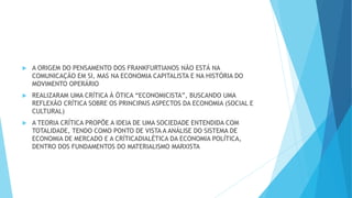  A ORIGEM DO PENSAMENTO DOS FRANKFURTIANOS NÃO ESTÁ NA
COMUNICAÇÃO EM SI, MAS NA ECONOMIA CAPITALISTA E NA HISTÓRIA DO
MOVIMENTO OPERÁRIO
 REALIZARAM UMA CRÍTICA À ÓTICA “ECONOMICISTA”, BUSCANDO UMA
REFLEXÃO CRÍTICA SOBRE OS PRINCIPAIS ASPECTOS DA ECONOMIA (SOCIAL E
CULTURAL)
 A TEORIA CRÍTICA PROPÕE A IDEIA DE UMA SOCIEDADE ENTENDIDA COM
TOTALIDADE, TENDO COMO PONTO DE VISTA A ANÁLISE DO SISTEMA DE
ECONOMIA DE MERCADO E A CRÍTICADIALÉTICA DA ECONOMIA POLÍTICA,
DENTRO DOS FUNDAMENTOS DO MATERIALISMO MARXISTA
 