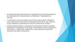  OS FRANKFURTIANOS QUESTIONAM AS CONSEQUÊNCIAS DO DESENVOLVIMENTO
DOS NOVOSMEIOS DE COMUNICAÇÃO NA PRODUÇÃO E TRANSMISSÃO DA
CULTURA
 “A SOCIEDADE CAPITLSTA ENTROU NUM ESTÁGIO RADICALMENTE DIFERENTE
COM A IMPLANTAÇÃO DOS MEIOS DE COMUNICAÇÃO DE MASSA, QUE TIRAM DA
CLASSE OPERÁRIA A CAPACIDADE DE REFLETIR E RESISTIR AO SISTEMA.”
 O PROLETARIADO PERDEU A CAPACIDADE DE ORGANIZAÇÃO REVOLUCIONÁRIA,
PERMITINDO O SURGIMENTO DE SISTEMAS TOTALITÁRIOS (COMO O NAZISMO E O
STALINISMO), E PERMITINDO, SOBRETUDO, A IMPLANTAÇÃO DA INDÚSTRIA
CULTURAL NOS PAÍSES CAPITALISTAS.
 