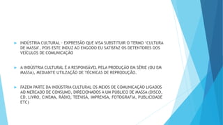  INDÚSTRIA CULTURAL – EXPRESSÃO QUE VISA SUBSTITUIR O TERMO ‘CULTURA
DE MASSA’, POIS ESTE INDUZ AO ENGODO EU SATISFAZ OS DETENTORES DOS
VEÍCULOS DE COMUNICAÇÃO
 A INDÚSTRIA CULTURAL É A RESPONSÁVEL PELA PRODUÇÃO EM SÉRIE (OU EM
MASSA), MEDIANTE UTILZAÇÃO DE TÉCNICAS DE REPRODUÇÃO.
 FAZEM PARTE DA INDÚSTRIA CULTURAL OS MEIOS DE COMUNICAÇÃO LIGADOS
AO MERCADO DE CONSUMO, DIRECIONADOS A UM PÚBLICO DE MASSA (DISCO,
CD, LIVRO, CINEMA, RÁDIO, TEEVISÃ, IMPRENSA, FOTOGRAFIA, PUBLICIDADE
ETC)
 