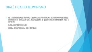 DIALÉTICA DO ILUMINISMO
 SE A MODERNIDADE PREVIA A LIBERTAÇÃO DO HOMEM A PARTIR DO PROGRESSO
ECONÔMICO. DA RAZÃO E DA TECNOLOGIA, O QUE OCORE A PARTIR DOS MCM É
OPOSTO:
- BARBÁRIE TECNOLÓGICA
- PERDA DE AUTONOMIA DO INDIVÍDUO
 