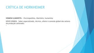 CRÍTICA DE HORKHEIMER
HOMEM ILUMINISTA - Enciclopedista, libertário, humanista
NOVO HOMEM – Saber especializado, técnico, alheio à conexão global dos setores
da produção (alienado)
-
 