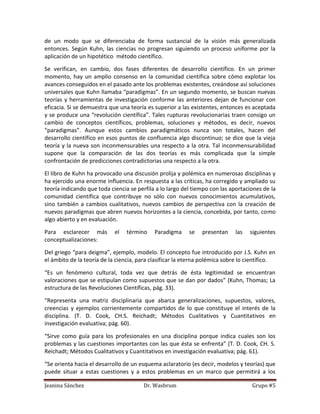 de un modo que se diferenciaba de forma sustancial de la visión más generalizada
entonces. Según Kuhn, las ciencias no progresan siguiendo un proceso uniforme por la
aplicación de un hipotético método científico.

Se verifican, en cambio, dos fases diferentes de desarrollo científico. En un primer
momento, hay un amplio consenso en la comunidad científica sobre cómo explotar los
avances conseguidos en el pasado ante los problemas existentes, creándose así soluciones
universales que Kuhn llamaba “paradigmas”. En un segundo momento, se buscan nuevas
teorías y herramientas de investigación conforme las anteriores dejan de funcionar con
eficacia. Si se demuestra que una teoría es superior a las existentes, entonces es aceptada
y se produce una “revolución científica”. Tales rupturas revolucionarias traen consigo un
cambio de conceptos científicos, problemas, soluciones y métodos, es decir, nuevos
“paradigmas”. Aunque estos cambios paradigmáticos nunca son totales, hacen del
desarrollo científico en esos puntos de confluencia algo discontinuo; se dice que la vieja
teoría y la nueva son inconmensurables una respecto a la otra. Tal inconmensurabilidad
supone que la comparación de las dos teorías es más complicada que la simple
confrontación de predicciones contradictorias una respecto a la otra.

El libro de Kuhn ha provocado una discusión prolija y polémica en numerosas disciplinas y
ha ejercido una enorme influencia. En respuesta a las críticas, ha corregido y ampliado su
teoría indicando que toda ciencia se perfila a lo largo del tiempo con las aportaciones de la
comunidad científica que contribuye no sólo con nuevos conocimientos acumulativos,
sino también a cambios cualitativos, nuevos cambios de perspectiva con la creación de
nuevos paradigmas que abren nuevos horizontes a la ciencia, concebida, por tanto, como
algo abierto y en evaluación.

Para esclarecer más         el   término    Paradigma     se   presentan    las   siguientes
conceptualizaciones:

Del griego “para deigma”, ejemplo, modelo. El concepto fue introducido por J.S. Kuhn en
el ámbito de la teoría de la ciencia, para clasificar la eterna polémica sobre lo científico.

“Es un fenómeno cultural, toda vez que detrás de ésta legitimidad se encuentran
valoraciones que se estipulan como supuestos que se dan por dados” (Kuhn, Thomas; La
estructura de las Revoluciones Científicas, pág. 33).

“Representa una matriz disciplinaria que abarca generalizaciones, supuestos, valores,
creencias y ejemplos corrientemente compartidos de lo que constituye el interés de la
disciplina. (T. D. Cook, CH.S. Reichadt; Métodos Cualitativos y Cuantitativos en
investigación evaluativa; pág. 60).

“Sirve como guía para los profesionales en una disciplina porque indica cuales son los
problemas y las cuestiones importantes con las que ésta se enfrenta” (T. D. Cook, CH. S.
Reichadt; Métodos Cualitativos y Cuantitativos en investigación evaluativa; pág. 61).

“Se orienta hacia el desarrollo de un esquema aclaratorio (es decir, modelos y teorías) que
puede situar a estas cuestiones y a estos problemas en un marco que permitirá a los

Jeanina Sánchez                        Dr. Wasbrum                                 Grupo #5
 