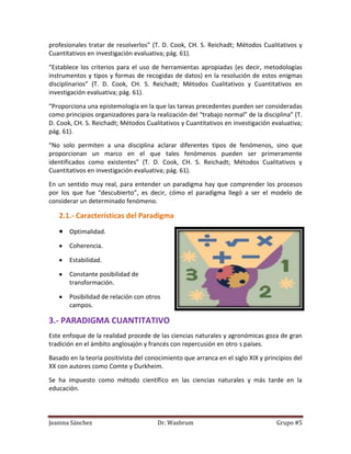 profesionales tratar de resolverlos” (T. D. Cook, CH. S. Reichadt; Métodos Cualitativos y
Cuantitativos en investigación evaluativa; pág. 61).

“Establece los criterios para el uso de herramientas apropiadas (es decir, metodologías
instrumentos y tipos y formas de recogidas de datos) en la resolución de estos enigmas
disciplinarios” (T. D. Cook, CH. S. Reichadt; Métodos Cualitativos y Cuantitativos en
investigación evaluativa; pág. 61).

“Proporciona una epistemología en la que las tareas precedentes pueden ser consideradas
como principios organizadores para la realización del “trabajo normal” de la disciplina” (T.
D. Cook, CH. S. Reichadt; Métodos Cualitativos y Cuantitativos en investigación evaluativa;
pág. 61).

“No solo permiten a una disciplina aclarar diferentes tipos de fenómenos, sino que
proporcionan un marco en el que tales fenómenos pueden ser primeramente
identificados como existentes” (T. D. Cook, CH. S. Reichadt; Métodos Cualitativos y
Cuantitativos en investigación evaluativa; pág. 61).

En un sentido muy real, para entender un paradigma hay que comprender los procesos
por los que fue “descubierto”, es decir, cómo el paradigma llegó a ser el modelo de
considerar un determinado fenómeno.

   2.1.- Características del Paradigma
       Optimalidad.

       Coherencia.

       Estabilidad.

       Constante posibilidad de
       transformación.

       Posibilidad de relación con otros
       campos.

3.- PARADIGMA CUANTITATIVO
Este enfoque de la realidad procede de las ciencias naturales y agronómicas goza de gran
tradición en el ámbito anglosajón y francés con repercusión en otro s países.

Basado en la teoría positivista del conocimiento que arranca en el siglo XIX y principios del
XX con autores como Comte y Durkheim.

Se ha impuesto como método científico en las ciencias naturales y más tarde en la
educación.



Jeanina Sánchez                        Dr. Wasbrum                                 Grupo #5
 