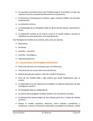 La naturaleza cuantitativa tiene como finalidad asegurar la precisión y el rigor que
       requiere la ciencia, enraizado filosóficamente en el positivismo.

       El Positivismo contemporáneo se adhiere, según Landshere (1982) a los principios
       fundamentales.

       La unidad de la Ciencia.

       La metodología de la investigación debe ser de las ciencias exactas, matemáticas y
       físicas.

       La explicación científica es de manera causal en el sentido amplio y consiste en
       subordinar los casos particulares a las leyes generales.

Este Paradigma ha recibido otros nombres, tales como por ejemplo:

       Racionalista.

       Positivista.

       Científico - naturalista

       Científico - tecnológico y

       Sistemático gerencial.

   3.1.- Características del Paradigma Cuantitativo
       Presta más atención a las semejanzas que a las diferencias.

       Trata de buscar las causas reales de los fenómenos.

       Modelo pensado para explicar, controlar y predecir fenómenos.

       Parte de una realidad dada y algo estática que puede fragmentarse para su
       estudio.

       La objetividad es lo más importante (lo medible), lo subjetivo queda fuera de toda
       investigación científica.

       El investigador debe ser independiente.

       Los valores del investigador no deben interferir con el problema a estudiar.

       El planteamiento epistemológico de este enfoque parte de la “unidad del método
       científico”.

       Adopta el modelo hipotético deductivo, utiliza métodos cuantitativos y
       estadísticos, se basa en fenómenos observables susceptibles de medición, análisis


Jeanina Sánchez                       Dr. Wasbrum                                 Grupo #5
 