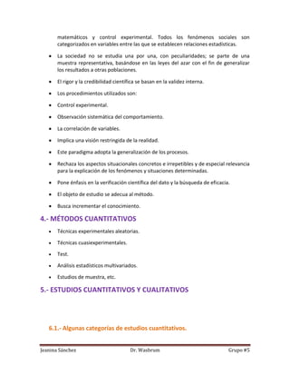matemáticos y control experimental. Todos los fenómenos sociales son
       categorizados en variables entre las que se establecen relaciones estadísticas.

       La sociedad no se estudia una por una, con peculiaridades; se parte de una
       muestra representativa, basándose en las leyes del azar con el fin de generalizar
       los resultados a otras poblaciones.

       El rigor y la credibilidad científica se basan en la validez interna.

       Los procedimientos utilizados son:

       Control experimental.

       Observación sistemática del comportamiento.

       La correlación de variables.

       Implica una visión restringida de la realidad.

       Este paradigma adopta la generalización de los procesos.

       Rechaza los aspectos situacionales concretos e irrepetibles y de especial relevancia
       para la explicación de los fenómenos y situaciones determinadas.

       Pone énfasis en la verificación científica del dato y la búsqueda de eficacia.

       El objeto de estudio se adecua al método.

       Busca incrementar el conocimiento.

4.- MÉTODOS CUANTITATIVOS
       Técnicas experimentales aleatorias.

       Técnicas cuasiexperimentales.

       Test.

       Análisis estadísticos multivariados.

       Estudios de muestra, etc.

5.- ESTUDIOS CUANTITATIVOS Y CUALITATIVOS




   6.1.- Algunas categorías de estudios cuantitativos.


Jeanina Sánchez                          Dr. Wasbrum                                Grupo #5
 