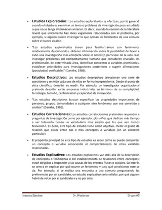 Estudios Exploratorios: Los estudios exploratorios se efectúan, por lo general,
       cuando el objeto es examinar un tema o problema de investigación poco estudiado
       o que no se tenga información anterior. Es decir, cuando la revisión de la literatura
       reveló que únicamente hay ideas vagamente relacionadas con el problema, por
       ejemplo, si alguien quiere investigar lo que opinan los habitantes de una comuna
       sobre el nuevo alcalde.

       “Los estudios exploratorios sirven para familiarizarnos con fenómenos
       relativamente desconocidos, obtener información sobre la posibilidad de llevar a
       cabo una investigación más completa sobre el contexto particular de la vida real,
       investigar problemas del comportamiento humano que consideren cruciales los
       profesionales de determinada área, identificar conceptos o variables promisorias,
       establecer prioridades para investigaciones posteriores o sugerir afirmaciones
       (postulados) verificables” (Dankhe, 1986).

       Estudios Descriptivos: Los estudios descriptivos seleccionan una serie de
       cuestiones y se mide cada una de ellas en forma independiente. Desde el punto de
       vista científico, describir es medir. Por ejemplo, un investigador organizacional
       pretende describir varias empresas industriales en términos de su complejidad,
       tecnología, tamaño, centralización y capacidad de innovación.

       “Los estudios descriptivos buscan especificar las propiedades importantes de
       personas, grupos, comunidades o cualquier otro fenómeno que sea sometido a
       análisis” (Dankhe, 1986).

       Estudios Correlacionales: Los estudios correlacionales pretenden responder a
       preguntas de investigación como por ejemplo: ¿los niños que dedican más tiempo
       a ver televisión tienen un vocabulario más amplio que los que ven menos
       televisión?. Es decir, este tipo de estudio tiene como objetivo, medir el grado de
       relación que exista entre dos o más conceptos o variables (en un contexto
       particular).

       El propósito principal de este tipo de estudios es saber cómo se puede comportar
       un concepto o variable conociendo el comportamiento de otras variables
       relacionadas.

       Estudios Explicativos: Los estudios explicativos van más allá de la descripción
       de conceptos o fenómenos o del establecimiento de relaciones entre conceptos;
       están dirigidos a responder a las causas de los eventos físicos o sociales. Su interés
       se centra en explicar por qué ocurre un fenómeno y bajo qué condiciones este se
       da. Por ejemplo, si se realiza una encuesta a una comuna preguntando las
       preferencias por un candidato, un estudio explicativo sería señalar, por qué alguien
       habrá de votar por el candidato x y no por otro.




Jeanina Sánchez                        Dr. Wasbrum                                 Grupo #5
 