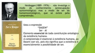 Heidegger(1889 -1976) - não investiga o
modo do conhecimento (preocupação
epistemológica) mas o modo de ser do
homem(ontológico), que só existe pela
compreensão.
Usou a expressão
“DASEIN”
Ser – Aí
Elemento essencial de toda constituição ontológica
da existência humana.
A compreensão é essencial à existência humana, ao
Dasein (ser-aí), pois ela significa que a existência é
essencialmente a possibilidade de ser.
 
