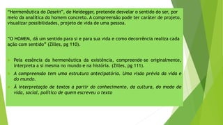 “Hermenêutica do Dasein”, de Heidegger, pretende desvelar o sentido do ser, por
meio da analítica do homem concreto. A compreensão pode ter caráter de projeto,
visualizar possibilidades, projeto de vida de uma pessoa.
“O HOMEM, dá um sentido para si e para sua vida e como decorrência realiza cada
ação com sentido” (Zilles, pg 110).
 Pela essência da hermenêutica da existência, compreende-se originalmente,
interpreta a si mesma no mundo e na história. (Zilles, pg 111).
 A compreensão tem uma estrutura antecipatória. Uma visão prévia da vida e
do mundo.
 Á interpretação de textos a partir do conhecimento, da cultura, do modo de
vida, social, político de quem escreveu o texto
 