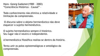 Hans- Georg Gadamer(1900 – 2002)
“Consciência Histórico – Causal” –
Todo conhecimento não elimina a relatividade e
limitação da compreensão.
O discurso sobre o objeto hermenêutico não deve
esquecer o sujeito hermenêutico.
O sujeito hermenêutico sempre é histórico.
Seu lugar não é neutro e independente.
A hermenêutica filosófica realiza-se dentro da história.
Tenta unir os polos epistemológicos e ontológico da
compreensão.
 