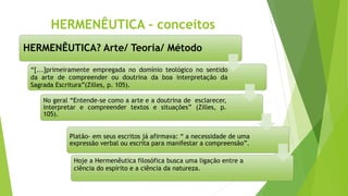 HERMENÊUTICA - conceitos
HERMENÊUTICA? Arte/ Teoria/ Método
“[...]primeiramente empregada no domínio teológico no sentido
da arte de compreender ou doutrina da boa interpretação da
Sagrada Escritura”(Zilles, p. 105).
No geral “Entende-se como a arte e a doutrina de esclarecer,
interpretar e compreender textos e situações” (Zilles, p.
105).
Platão- em seus escritos já afirmava: “ a necessidade de uma
expressão verbal ou escrita para manifestar a compreensão”.
Hoje a Hermenêutica filosófica busca uma ligação entre a
ciência do espírito e a ciência da natureza.
 