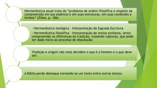 Hermenêutica atual trata do “problema de ordem filosófica a respeito da
compreensão em sua essência e em suas estruturas, em suas condições e
limites” (Zilles, p. 106)
- Hermenêutica teológica – Interpretação da Sagrada Escritura
- Hermenêutica filosófica – Interpretação de textos profanos, tenta
compreender as diferenças da tradição, trazendo rupturas, que pode
ter dado início ao processo de dissolução;
Tradição e origem não mais decidem o que é o homem e o que deve
ser;
A Bíblia perde destaque tornando-se um texto entre outros textos;
 