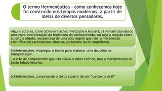 Alguns autores, como Schleiermacher, Nietzsche e Husserl, já vinham abordando
uma nova interpretação do fenômeno do conhecimento, ou seja a relação entre
sujeito e objeto, necessitava de uma abordagem que não a meramente
científica (do racionalismo clássico, cartesiano ou do empirismo).
Schleiermacher, empregou o termo para elaborar uma doutrina da
interpretação.
- A arte de compreender que não visava o saber teórico, mas a interpretação do
texto falado/escrito.
Schleiermacher, compreende o texto a partir de um “contexto vital”
O termo Hermenêutica – como conhecemos hoje
foi construído nos tempos modernos, a partir de
ideias de diversos pensadores.
 