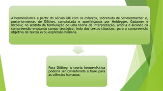 A hermenêutica a partir do século XIX com os esforços, sobretudo de Scheiermacher e,
posteriormente, de Dilthey, completada e aperfeiçoada por Heidegger, Gadamer e
Ricoeur, no sentido da formulação de uma teoria da interpretação, amplia o alcance da
compreensão enquanto campo teológico, indo dos textos clássicos, para a compreensão
objetiva de textos e/ou expressão humana.
Para Dilthey, a teoria hermenêutica
poderia ser considerada a base para
as ciências humanas;
 